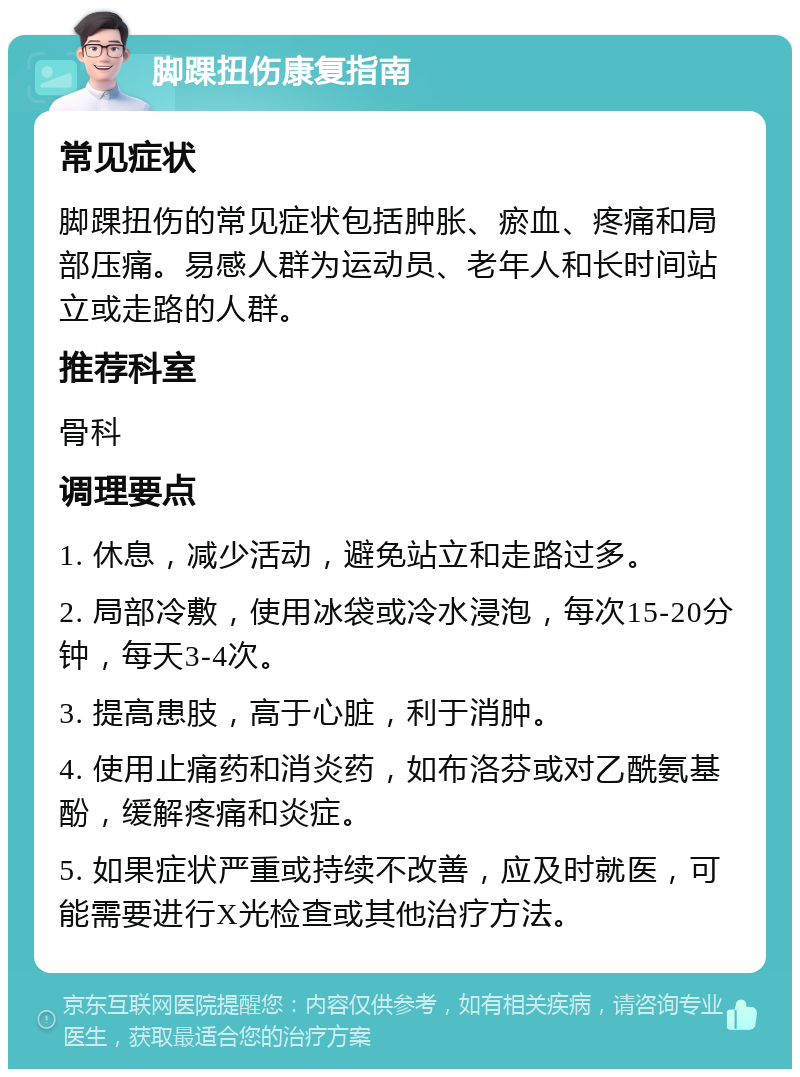 脚踝扭伤康复指南 常见症状 脚踝扭伤的常见症状包括肿胀、瘀血、疼痛和局部压痛。易感人群为运动员、老年人和长时间站立或走路的人群。 推荐科室 骨科 调理要点 1. 休息，减少活动，避免站立和走路过多。 2. 局部冷敷，使用冰袋或冷水浸泡，每次15-20分钟，每天3-4次。 3. 提高患肢，高于心脏，利于消肿。 4. 使用止痛药和消炎药，如布洛芬或对乙酰氨基酚，缓解疼痛和炎症。 5. 如果症状严重或持续不改善，应及时就医，可能需要进行X光检查或其他治疗方法。