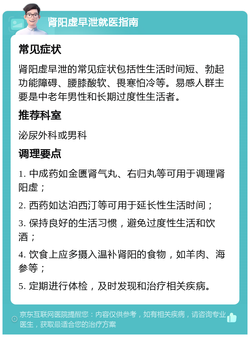 肾阳虚早泄就医指南 常见症状 肾阳虚早泄的常见症状包括性生活时间短、勃起功能障碍、腰膝酸软、畏寒怕冷等。易感人群主要是中老年男性和长期过度性生活者。 推荐科室 泌尿外科或男科 调理要点 1. 中成药如金匮肾气丸、右归丸等可用于调理肾阳虚； 2. 西药如达泊西汀等可用于延长性生活时间； 3. 保持良好的生活习惯，避免过度性生活和饮酒； 4. 饮食上应多摄入温补肾阳的食物，如羊肉、海参等； 5. 定期进行体检，及时发现和治疗相关疾病。