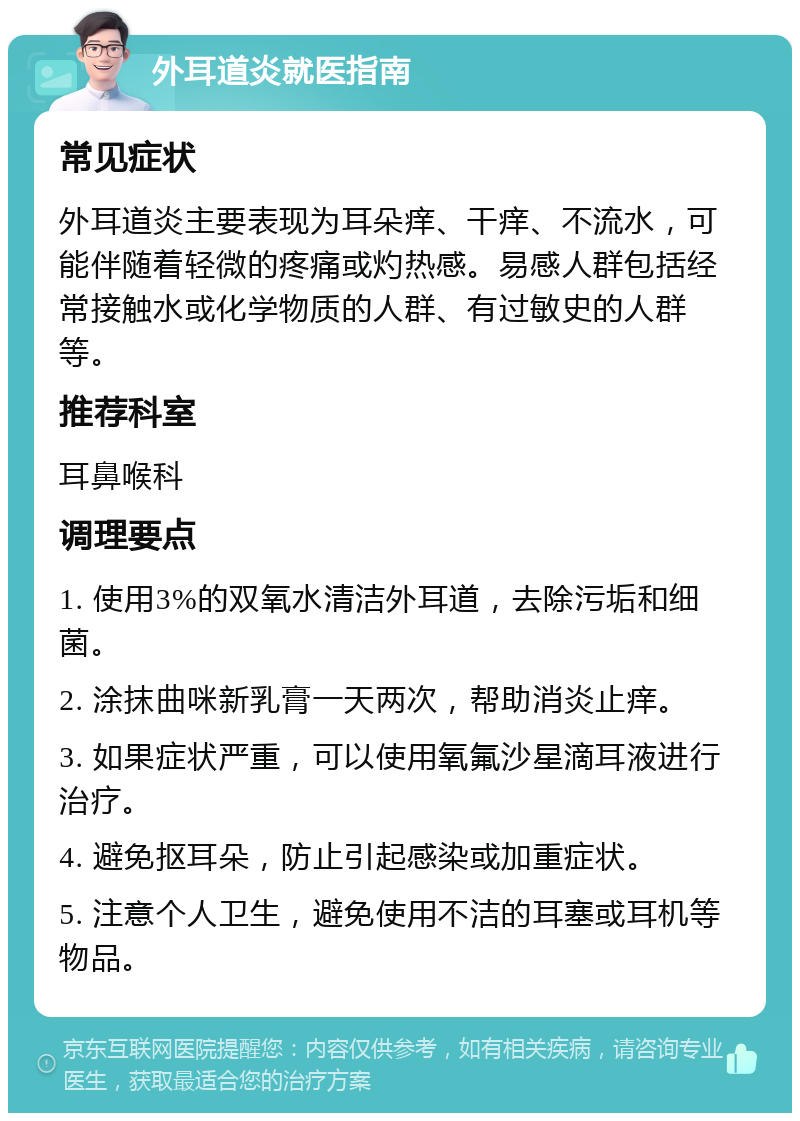 外耳道炎就医指南 常见症状 外耳道炎主要表现为耳朵痒、干痒、不流水，可能伴随着轻微的疼痛或灼热感。易感人群包括经常接触水或化学物质的人群、有过敏史的人群等。 推荐科室 耳鼻喉科 调理要点 1. 使用3%的双氧水清洁外耳道，去除污垢和细菌。 2. 涂抹曲咪新乳膏一天两次，帮助消炎止痒。 3. 如果症状严重，可以使用氧氟沙星滴耳液进行治疗。 4. 避免抠耳朵，防止引起感染或加重症状。 5. 注意个人卫生，避免使用不洁的耳塞或耳机等物品。