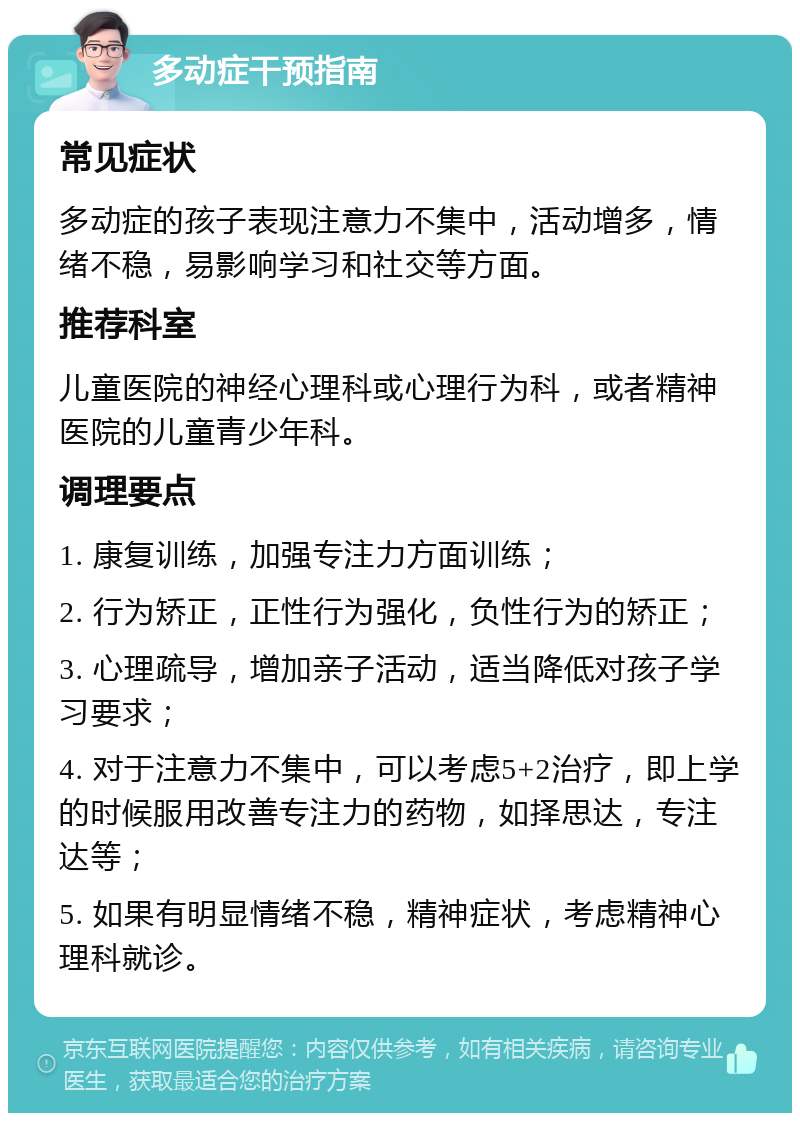 多动症干预指南 常见症状 多动症的孩子表现注意力不集中，活动增多，情绪不稳，易影响学习和社交等方面。 推荐科室 儿童医院的神经心理科或心理行为科，或者精神医院的儿童青少年科。 调理要点 1. 康复训练，加强专注力方面训练； 2. 行为矫正，正性行为强化，负性行为的矫正； 3. 心理疏导，增加亲子活动，适当降低对孩子学习要求； 4. 对于注意力不集中，可以考虑5+2治疗，即上学的时候服用改善专注力的药物，如择思达，专注达等； 5. 如果有明显情绪不稳，精神症状，考虑精神心理科就诊。