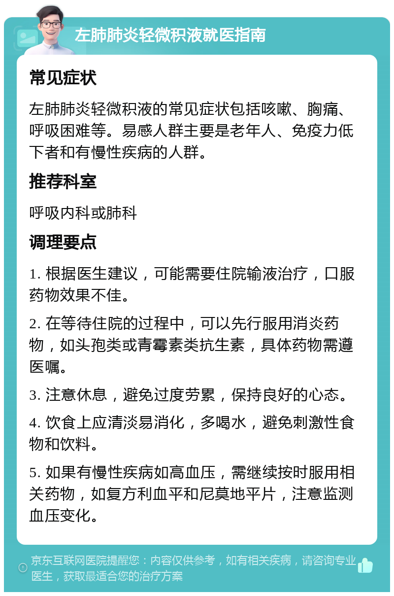 左肺肺炎轻微积液就医指南 常见症状 左肺肺炎轻微积液的常见症状包括咳嗽、胸痛、呼吸困难等。易感人群主要是老年人、免疫力低下者和有慢性疾病的人群。 推荐科室 呼吸内科或肺科 调理要点 1. 根据医生建议，可能需要住院输液治疗，口服药物效果不佳。 2. 在等待住院的过程中，可以先行服用消炎药物，如头孢类或青霉素类抗生素，具体药物需遵医嘱。 3. 注意休息，避免过度劳累，保持良好的心态。 4. 饮食上应清淡易消化，多喝水，避免刺激性食物和饮料。 5. 如果有慢性疾病如高血压，需继续按时服用相关药物，如复方利血平和尼莫地平片，注意监测血压变化。