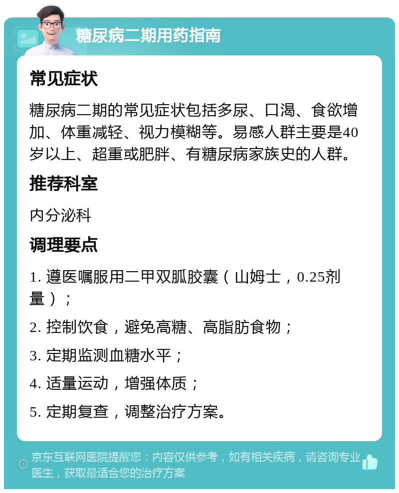 糖尿病二期用药指南 常见症状 糖尿病二期的常见症状包括多尿、口渴、食欲增加、体重减轻、视力模糊等。易感人群主要是40岁以上、超重或肥胖、有糖尿病家族史的人群。 推荐科室 内分泌科 调理要点 1. 遵医嘱服用二甲双胍胶囊（山姆士，0.25剂量）； 2. 控制饮食，避免高糖、高脂肪食物； 3. 定期监测血糖水平； 4. 适量运动，增强体质； 5. 定期复查，调整治疗方案。