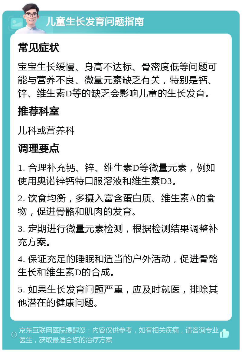 儿童生长发育问题指南 常见症状 宝宝生长缓慢、身高不达标、骨密度低等问题可能与营养不良、微量元素缺乏有关，特别是钙、锌、维生素D等的缺乏会影响儿童的生长发育。 推荐科室 儿科或营养科 调理要点 1. 合理补充钙、锌、维生素D等微量元素，例如使用奥诺锌钙特口服溶液和维生素D3。 2. 饮食均衡，多摄入富含蛋白质、维生素A的食物，促进骨骼和肌肉的发育。 3. 定期进行微量元素检测，根据检测结果调整补充方案。 4. 保证充足的睡眠和适当的户外活动，促进骨骼生长和维生素D的合成。 5. 如果生长发育问题严重，应及时就医，排除其他潜在的健康问题。