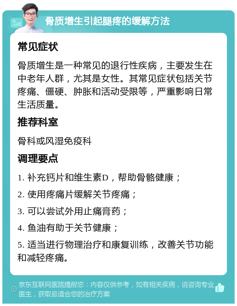 骨质增生引起腿疼的缓解方法 常见症状 骨质增生是一种常见的退行性疾病，主要发生在中老年人群，尤其是女性。其常见症状包括关节疼痛、僵硬、肿胀和活动受限等，严重影响日常生活质量。 推荐科室 骨科或风湿免疫科 调理要点 1. 补充钙片和维生素D，帮助骨骼健康； 2. 使用疼痛片缓解关节疼痛； 3. 可以尝试外用止痛膏药； 4. 鱼油有助于关节健康； 5. 适当进行物理治疗和康复训练，改善关节功能和减轻疼痛。