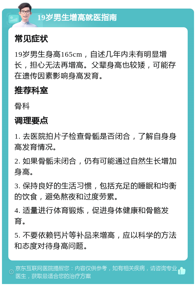 19岁男生增高就医指南 常见症状 19岁男生身高165cm，自述几年内未有明显增长，担心无法再增高。父辈身高也较矮，可能存在遗传因素影响身高发育。 推荐科室 骨科 调理要点 1. 去医院拍片子检查骨骺是否闭合，了解自身身高发育情况。 2. 如果骨骺未闭合，仍有可能通过自然生长增加身高。 3. 保持良好的生活习惯，包括充足的睡眠和均衡的饮食，避免熬夜和过度劳累。 4. 适量进行体育锻炼，促进身体健康和骨骼发育。 5. 不要依赖钙片等补品来增高，应以科学的方法和态度对待身高问题。