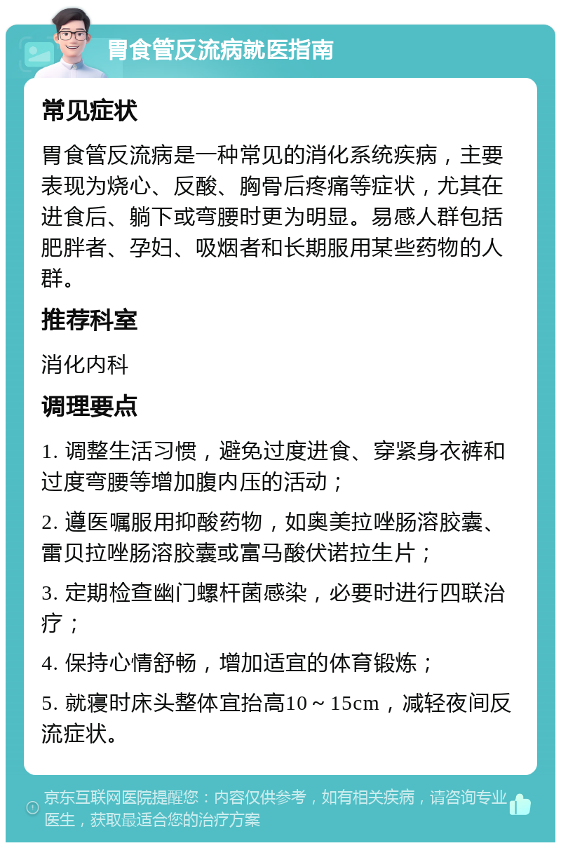 胃食管反流病就医指南 常见症状 胃食管反流病是一种常见的消化系统疾病，主要表现为烧心、反酸、胸骨后疼痛等症状，尤其在进食后、躺下或弯腰时更为明显。易感人群包括肥胖者、孕妇、吸烟者和长期服用某些药物的人群。 推荐科室 消化内科 调理要点 1. 调整生活习惯，避免过度进食、穿紧身衣裤和过度弯腰等增加腹内压的活动； 2. 遵医嘱服用抑酸药物，如奥美拉唑肠溶胶囊、雷贝拉唑肠溶胶囊或富马酸伏诺拉生片； 3. 定期检查幽门螺杆菌感染，必要时进行四联治疗； 4. 保持心情舒畅，增加适宜的体育锻炼； 5. 就寝时床头整体宜抬高10～15cm，减轻夜间反流症状。