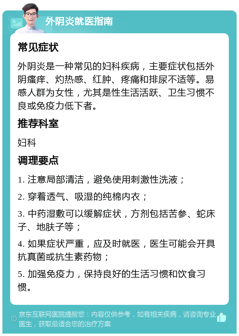 外阴炎就医指南 常见症状 外阴炎是一种常见的妇科疾病，主要症状包括外阴瘙痒、灼热感、红肿、疼痛和排尿不适等。易感人群为女性，尤其是性生活活跃、卫生习惯不良或免疫力低下者。 推荐科室 妇科 调理要点 1. 注意局部清洁，避免使用刺激性洗液； 2. 穿着透气、吸湿的纯棉内衣； 3. 中药湿敷可以缓解症状，方剂包括苦参、蛇床子、地肤子等； 4. 如果症状严重，应及时就医，医生可能会开具抗真菌或抗生素药物； 5. 加强免疫力，保持良好的生活习惯和饮食习惯。