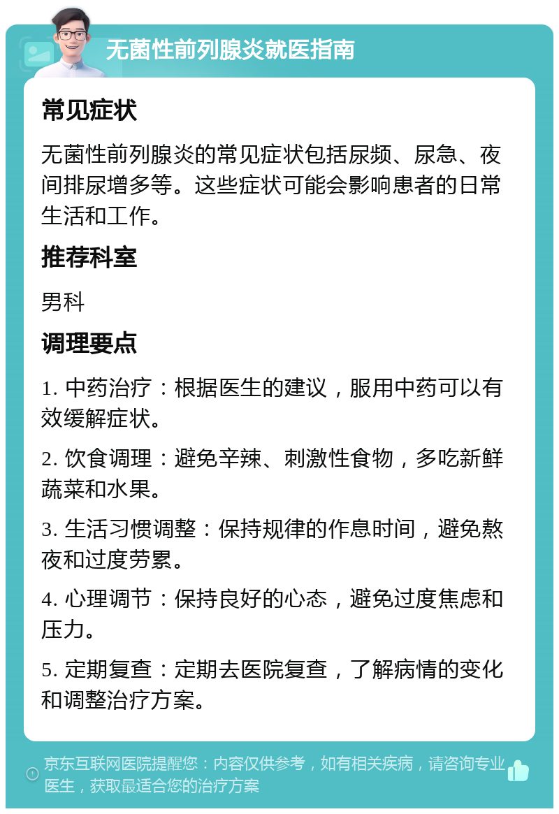 无菌性前列腺炎就医指南 常见症状 无菌性前列腺炎的常见症状包括尿频、尿急、夜间排尿增多等。这些症状可能会影响患者的日常生活和工作。 推荐科室 男科 调理要点 1. 中药治疗：根据医生的建议，服用中药可以有效缓解症状。 2. 饮食调理：避免辛辣、刺激性食物，多吃新鲜蔬菜和水果。 3. 生活习惯调整：保持规律的作息时间，避免熬夜和过度劳累。 4. 心理调节：保持良好的心态，避免过度焦虑和压力。 5. 定期复查：定期去医院复查，了解病情的变化和调整治疗方案。