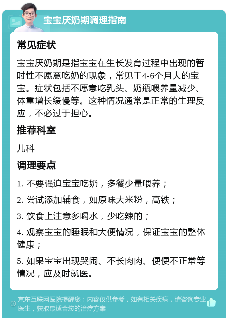 宝宝厌奶期调理指南 常见症状 宝宝厌奶期是指宝宝在生长发育过程中出现的暂时性不愿意吃奶的现象，常见于4-6个月大的宝宝。症状包括不愿意吃乳头、奶瓶喂养量减少、体重增长缓慢等。这种情况通常是正常的生理反应，不必过于担心。 推荐科室 儿科 调理要点 1. 不要强迫宝宝吃奶，多餐少量喂养； 2. 尝试添加辅食，如原味大米粉，高铁； 3. 饮食上注意多喝水，少吃辣的； 4. 观察宝宝的睡眠和大便情况，保证宝宝的整体健康； 5. 如果宝宝出现哭闹、不长肉肉、便便不正常等情况，应及时就医。