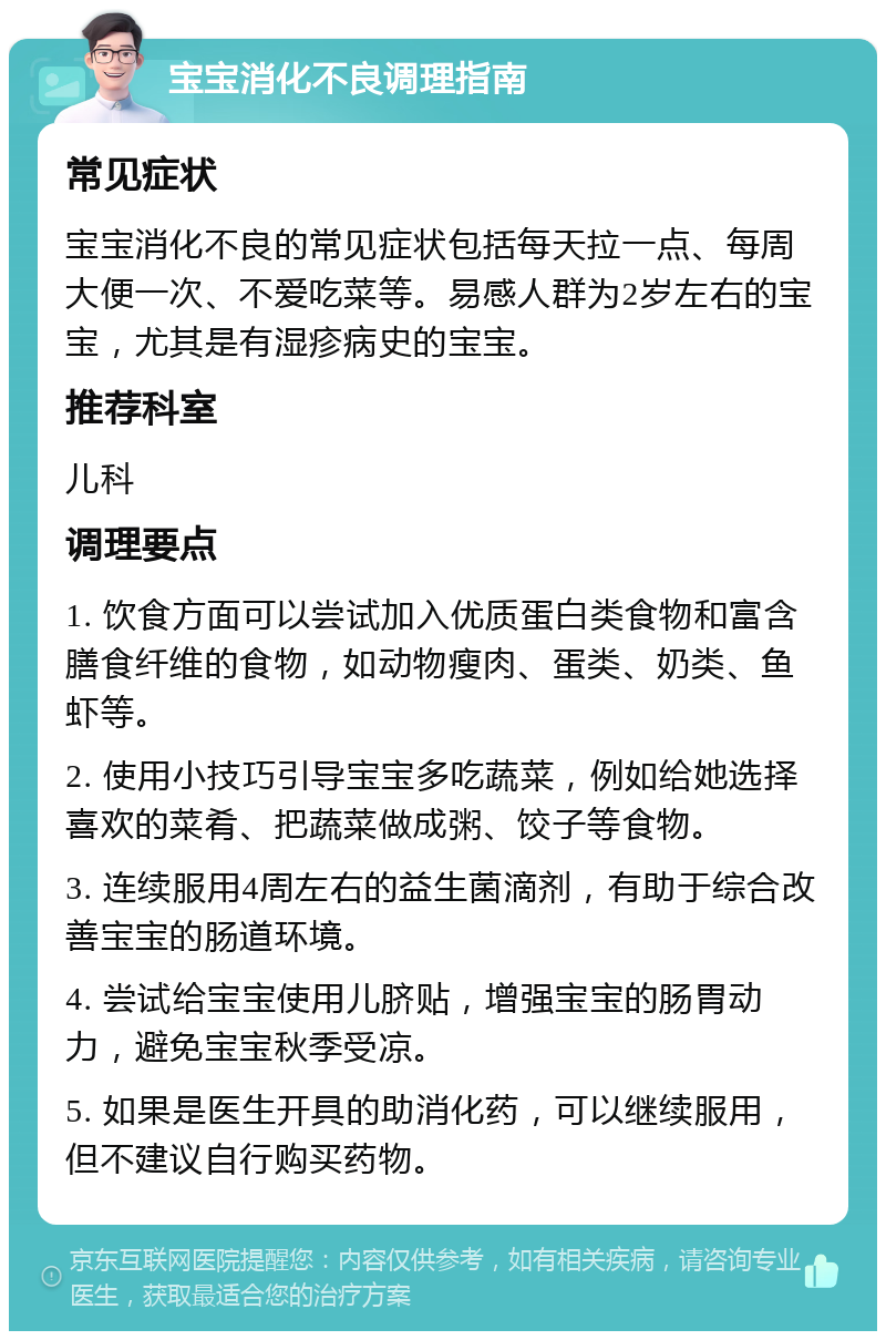 宝宝消化不良调理指南 常见症状 宝宝消化不良的常见症状包括每天拉一点、每周大便一次、不爱吃菜等。易感人群为2岁左右的宝宝，尤其是有湿疹病史的宝宝。 推荐科室 儿科 调理要点 1. 饮食方面可以尝试加入优质蛋白类食物和富含膳食纤维的食物，如动物瘦肉、蛋类、奶类、鱼虾等。 2. 使用小技巧引导宝宝多吃蔬菜，例如给她选择喜欢的菜肴、把蔬菜做成粥、饺子等食物。 3. 连续服用4周左右的益生菌滴剂，有助于综合改善宝宝的肠道环境。 4. 尝试给宝宝使用儿脐贴，增强宝宝的肠胃动力，避免宝宝秋季受凉。 5. 如果是医生开具的助消化药，可以继续服用，但不建议自行购买药物。