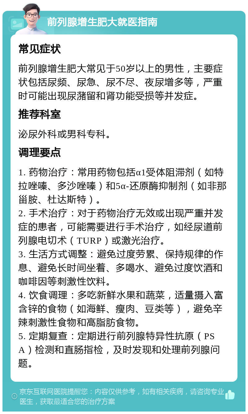 前列腺增生肥大就医指南 常见症状 前列腺增生肥大常见于50岁以上的男性，主要症状包括尿频、尿急、尿不尽、夜尿增多等，严重时可能出现尿潴留和肾功能受损等并发症。 推荐科室 泌尿外科或男科专科。 调理要点 1. 药物治疗：常用药物包括α1受体阻滞剂（如特拉唑嗪、多沙唑嗪）和5α-还原酶抑制剂（如非那甾胺、杜达斯特）。 2. 手术治疗：对于药物治疗无效或出现严重并发症的患者，可能需要进行手术治疗，如经尿道前列腺电切术（TURP）或激光治疗。 3. 生活方式调整：避免过度劳累、保持规律的作息、避免长时间坐着、多喝水、避免过度饮酒和咖啡因等刺激性饮料。 4. 饮食调理：多吃新鲜水果和蔬菜，适量摄入富含锌的食物（如海鲜、瘦肉、豆类等），避免辛辣刺激性食物和高脂肪食物。 5. 定期复查：定期进行前列腺特异性抗原（PSA）检测和直肠指检，及时发现和处理前列腺问题。