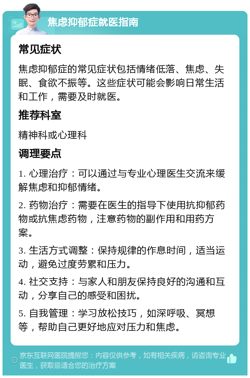 焦虑抑郁症就医指南 常见症状 焦虑抑郁症的常见症状包括情绪低落、焦虑、失眠、食欲不振等。这些症状可能会影响日常生活和工作，需要及时就医。 推荐科室 精神科或心理科 调理要点 1. 心理治疗：可以通过与专业心理医生交流来缓解焦虑和抑郁情绪。 2. 药物治疗：需要在医生的指导下使用抗抑郁药物或抗焦虑药物，注意药物的副作用和用药方案。 3. 生活方式调整：保持规律的作息时间，适当运动，避免过度劳累和压力。 4. 社交支持：与家人和朋友保持良好的沟通和互动，分享自己的感受和困扰。 5. 自我管理：学习放松技巧，如深呼吸、冥想等，帮助自己更好地应对压力和焦虑。