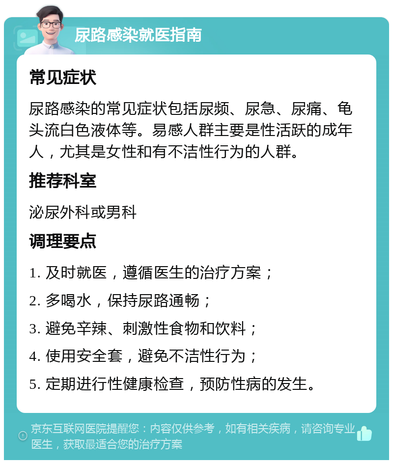 尿路感染就医指南 常见症状 尿路感染的常见症状包括尿频、尿急、尿痛、龟头流白色液体等。易感人群主要是性活跃的成年人，尤其是女性和有不洁性行为的人群。 推荐科室 泌尿外科或男科 调理要点 1. 及时就医，遵循医生的治疗方案； 2. 多喝水，保持尿路通畅； 3. 避免辛辣、刺激性食物和饮料； 4. 使用安全套，避免不洁性行为； 5. 定期进行性健康检查，预防性病的发生。