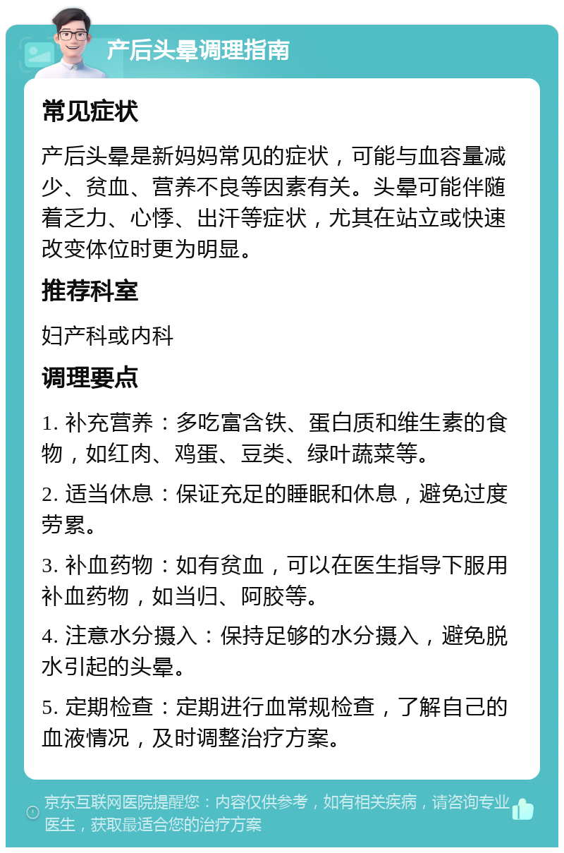 产后头晕调理指南 常见症状 产后头晕是新妈妈常见的症状，可能与血容量减少、贫血、营养不良等因素有关。头晕可能伴随着乏力、心悸、出汗等症状，尤其在站立或快速改变体位时更为明显。 推荐科室 妇产科或内科 调理要点 1. 补充营养：多吃富含铁、蛋白质和维生素的食物，如红肉、鸡蛋、豆类、绿叶蔬菜等。 2. 适当休息：保证充足的睡眠和休息，避免过度劳累。 3. 补血药物：如有贫血，可以在医生指导下服用补血药物，如当归、阿胶等。 4. 注意水分摄入：保持足够的水分摄入，避免脱水引起的头晕。 5. 定期检查：定期进行血常规检查，了解自己的血液情况，及时调整治疗方案。