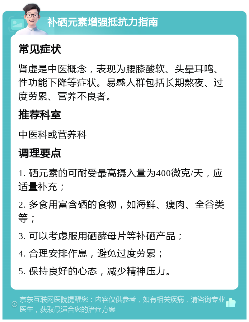 补硒元素增强抵抗力指南 常见症状 肾虚是中医概念，表现为腰膝酸软、头晕耳鸣、性功能下降等症状。易感人群包括长期熬夜、过度劳累、营养不良者。 推荐科室 中医科或营养科 调理要点 1. 硒元素的可耐受最高摄入量为400微克/天，应适量补充； 2. 多食用富含硒的食物，如海鲜、瘦肉、全谷类等； 3. 可以考虑服用硒酵母片等补硒产品； 4. 合理安排作息，避免过度劳累； 5. 保持良好的心态，减少精神压力。