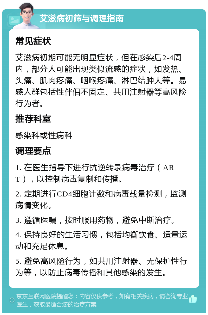 艾滋病初筛与调理指南 常见症状 艾滋病初期可能无明显症状，但在感染后2-4周内，部分人可能出现类似流感的症状，如发热、头痛、肌肉疼痛、咽喉疼痛、淋巴结肿大等。易感人群包括性伴侣不固定、共用注射器等高风险行为者。 推荐科室 感染科或性病科 调理要点 1. 在医生指导下进行抗逆转录病毒治疗（ART），以控制病毒复制和传播。 2. 定期进行CD4细胞计数和病毒载量检测，监测病情变化。 3. 遵循医嘱，按时服用药物，避免中断治疗。 4. 保持良好的生活习惯，包括均衡饮食、适量运动和充足休息。 5. 避免高风险行为，如共用注射器、无保护性行为等，以防止病毒传播和其他感染的发生。