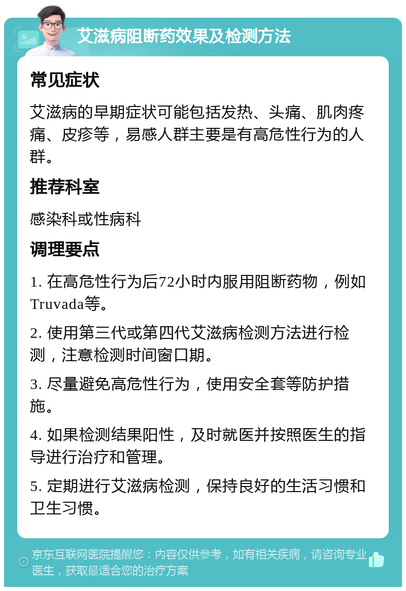 艾滋病阻断药效果及检测方法 常见症状 艾滋病的早期症状可能包括发热、头痛、肌肉疼痛、皮疹等，易感人群主要是有高危性行为的人群。 推荐科室 感染科或性病科 调理要点 1. 在高危性行为后72小时内服用阻断药物，例如Truvada等。 2. 使用第三代或第四代艾滋病检测方法进行检测，注意检测时间窗口期。 3. 尽量避免高危性行为，使用安全套等防护措施。 4. 如果检测结果阳性，及时就医并按照医生的指导进行治疗和管理。 5. 定期进行艾滋病检测，保持良好的生活习惯和卫生习惯。