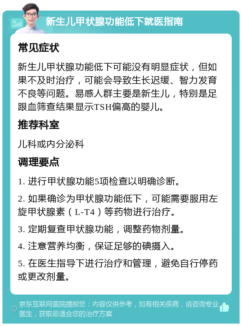 新生儿甲状腺功能低下就医指南 常见症状 新生儿甲状腺功能低下可能没有明显症状，但如果不及时治疗，可能会导致生长迟缓、智力发育不良等问题。易感人群主要是新生儿，特别是足跟血筛查结果显示TSH偏高的婴儿。 推荐科室 儿科或内分泌科 调理要点 1. 进行甲状腺功能5项检查以明确诊断。 2. 如果确诊为甲状腺功能低下，可能需要服用左旋甲状腺素（L-T4）等药物进行治疗。 3. 定期复查甲状腺功能，调整药物剂量。 4. 注意营养均衡，保证足够的碘摄入。 5. 在医生指导下进行治疗和管理，避免自行停药或更改剂量。