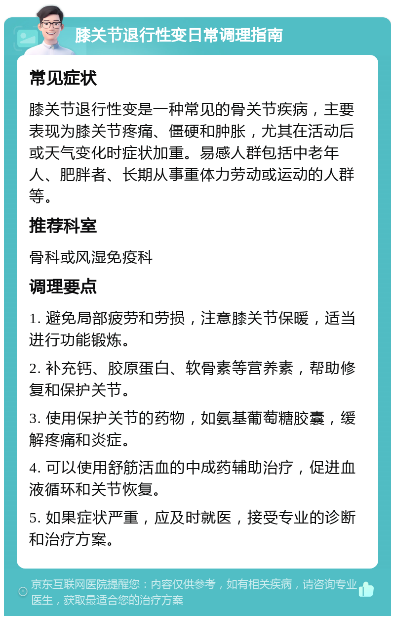膝关节退行性变日常调理指南 常见症状 膝关节退行性变是一种常见的骨关节疾病，主要表现为膝关节疼痛、僵硬和肿胀，尤其在活动后或天气变化时症状加重。易感人群包括中老年人、肥胖者、长期从事重体力劳动或运动的人群等。 推荐科室 骨科或风湿免疫科 调理要点 1. 避免局部疲劳和劳损，注意膝关节保暖，适当进行功能锻炼。 2. 补充钙、胶原蛋白、软骨素等营养素，帮助修复和保护关节。 3. 使用保护关节的药物，如氨基葡萄糖胶囊，缓解疼痛和炎症。 4. 可以使用舒筋活血的中成药辅助治疗，促进血液循环和关节恢复。 5. 如果症状严重，应及时就医，接受专业的诊断和治疗方案。