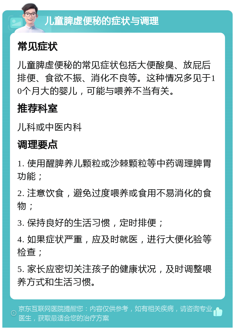 儿童脾虚便秘的症状与调理 常见症状 儿童脾虚便秘的常见症状包括大便酸臭、放屁后排便、食欲不振、消化不良等。这种情况多见于10个月大的婴儿，可能与喂养不当有关。 推荐科室 儿科或中医内科 调理要点 1. 使用醒脾养儿颗粒或沙棘颗粒等中药调理脾胃功能； 2. 注意饮食，避免过度喂养或食用不易消化的食物； 3. 保持良好的生活习惯，定时排便； 4. 如果症状严重，应及时就医，进行大便化验等检查； 5. 家长应密切关注孩子的健康状况，及时调整喂养方式和生活习惯。