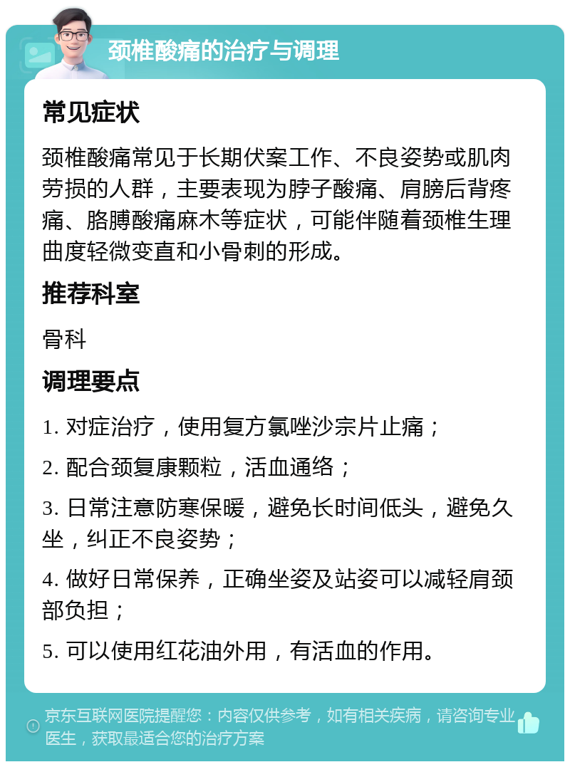 颈椎酸痛的治疗与调理 常见症状 颈椎酸痛常见于长期伏案工作、不良姿势或肌肉劳损的人群，主要表现为脖子酸痛、肩膀后背疼痛、胳膊酸痛麻木等症状，可能伴随着颈椎生理曲度轻微变直和小骨刺的形成。 推荐科室 骨科 调理要点 1. 对症治疗，使用复方氯唑沙宗片止痛； 2. 配合颈复康颗粒，活血通络； 3. 日常注意防寒保暖，避免长时间低头，避免久坐，纠正不良姿势； 4. 做好日常保养，正确坐姿及站姿可以减轻肩颈部负担； 5. 可以使用红花油外用，有活血的作用。