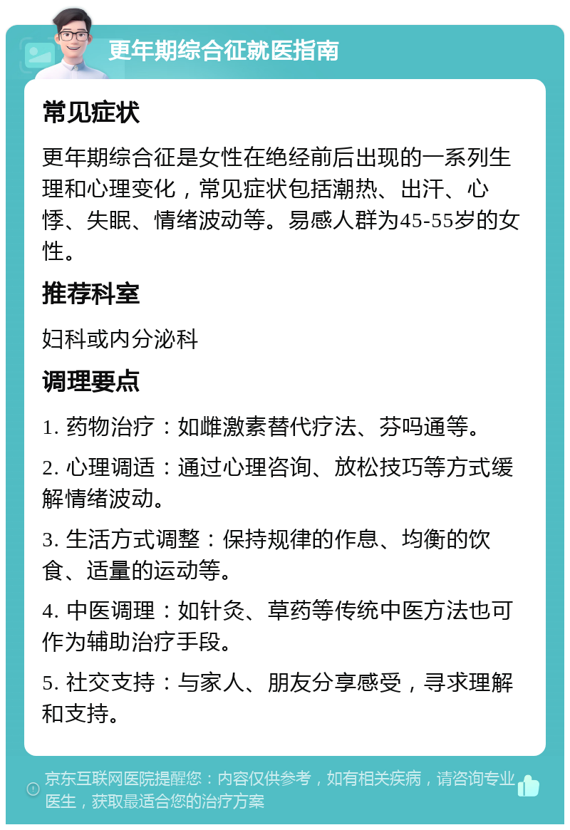 更年期综合征就医指南 常见症状 更年期综合征是女性在绝经前后出现的一系列生理和心理变化，常见症状包括潮热、出汗、心悸、失眠、情绪波动等。易感人群为45-55岁的女性。 推荐科室 妇科或内分泌科 调理要点 1. 药物治疗：如雌激素替代疗法、芬吗通等。 2. 心理调适：通过心理咨询、放松技巧等方式缓解情绪波动。 3. 生活方式调整：保持规律的作息、均衡的饮食、适量的运动等。 4. 中医调理：如针灸、草药等传统中医方法也可作为辅助治疗手段。 5. 社交支持：与家人、朋友分享感受，寻求理解和支持。