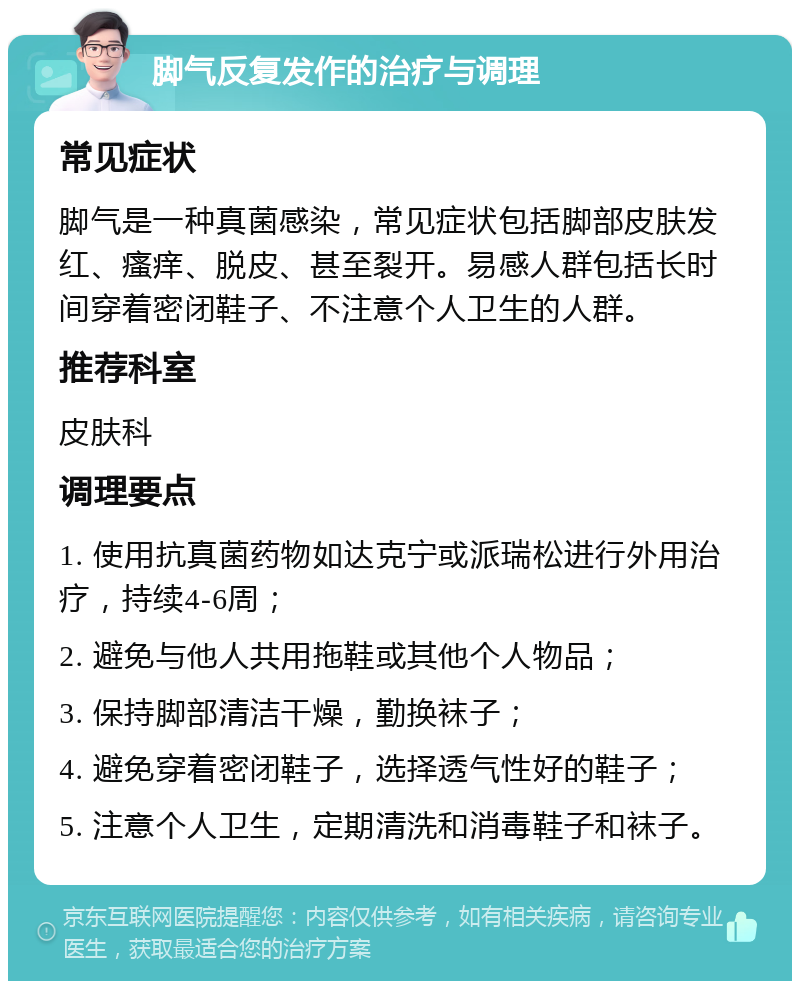 脚气反复发作的治疗与调理 常见症状 脚气是一种真菌感染，常见症状包括脚部皮肤发红、瘙痒、脱皮、甚至裂开。易感人群包括长时间穿着密闭鞋子、不注意个人卫生的人群。 推荐科室 皮肤科 调理要点 1. 使用抗真菌药物如达克宁或派瑞松进行外用治疗，持续4-6周； 2. 避免与他人共用拖鞋或其他个人物品； 3. 保持脚部清洁干燥，勤换袜子； 4. 避免穿着密闭鞋子，选择透气性好的鞋子； 5. 注意个人卫生，定期清洗和消毒鞋子和袜子。