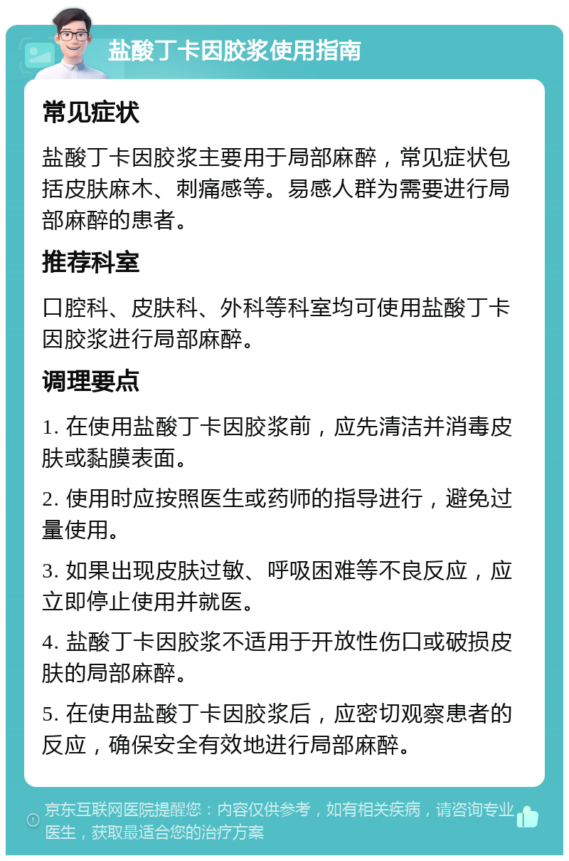 盐酸丁卡因胶浆使用指南 常见症状 盐酸丁卡因胶浆主要用于局部麻醉，常见症状包括皮肤麻木、刺痛感等。易感人群为需要进行局部麻醉的患者。 推荐科室 口腔科、皮肤科、外科等科室均可使用盐酸丁卡因胶浆进行局部麻醉。 调理要点 1. 在使用盐酸丁卡因胶浆前，应先清洁并消毒皮肤或黏膜表面。 2. 使用时应按照医生或药师的指导进行，避免过量使用。 3. 如果出现皮肤过敏、呼吸困难等不良反应，应立即停止使用并就医。 4. 盐酸丁卡因胶浆不适用于开放性伤口或破损皮肤的局部麻醉。 5. 在使用盐酸丁卡因胶浆后，应密切观察患者的反应，确保安全有效地进行局部麻醉。