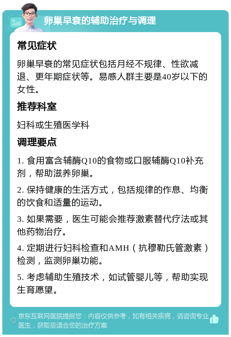 卵巢早衰的辅助治疗与调理 常见症状 卵巢早衰的常见症状包括月经不规律、性欲减退、更年期症状等。易感人群主要是40岁以下的女性。 推荐科室 妇科或生殖医学科 调理要点 1. 食用富含辅酶Q10的食物或口服辅酶Q10补充剂，帮助滋养卵巢。 2. 保持健康的生活方式，包括规律的作息、均衡的饮食和适量的运动。 3. 如果需要，医生可能会推荐激素替代疗法或其他药物治疗。 4. 定期进行妇科检查和AMH（抗穆勒氏管激素）检测，监测卵巢功能。 5. 考虑辅助生殖技术，如试管婴儿等，帮助实现生育愿望。