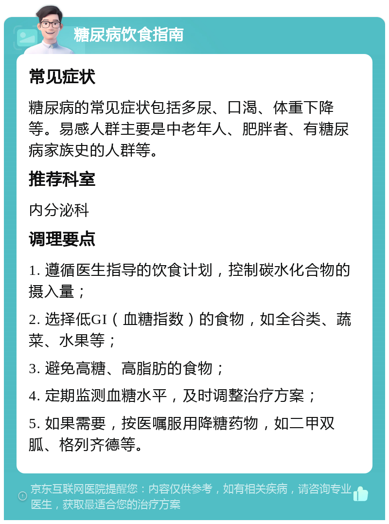 糖尿病饮食指南 常见症状 糖尿病的常见症状包括多尿、口渴、体重下降等。易感人群主要是中老年人、肥胖者、有糖尿病家族史的人群等。 推荐科室 内分泌科 调理要点 1. 遵循医生指导的饮食计划，控制碳水化合物的摄入量； 2. 选择低GI（血糖指数）的食物，如全谷类、蔬菜、水果等； 3. 避免高糖、高脂肪的食物； 4. 定期监测血糖水平，及时调整治疗方案； 5. 如果需要，按医嘱服用降糖药物，如二甲双胍、格列齐德等。