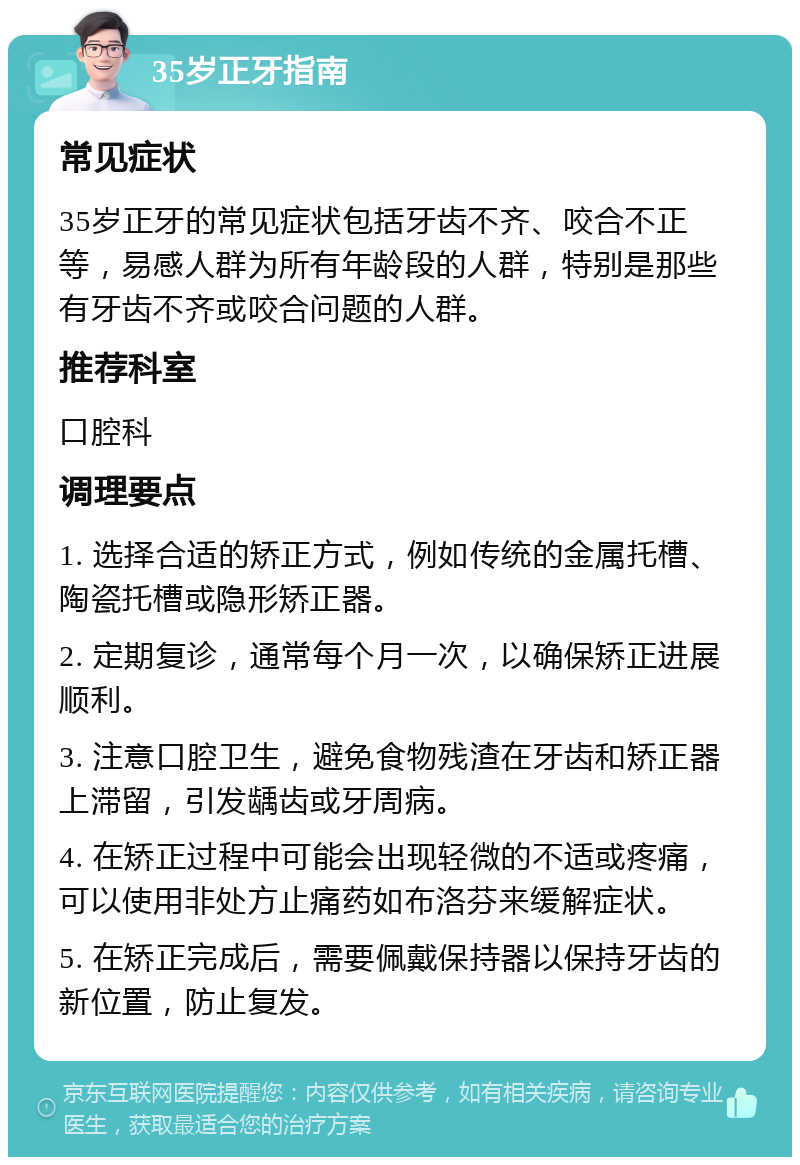 35岁正牙指南 常见症状 35岁正牙的常见症状包括牙齿不齐、咬合不正等，易感人群为所有年龄段的人群，特别是那些有牙齿不齐或咬合问题的人群。 推荐科室 口腔科 调理要点 1. 选择合适的矫正方式，例如传统的金属托槽、陶瓷托槽或隐形矫正器。 2. 定期复诊，通常每个月一次，以确保矫正进展顺利。 3. 注意口腔卫生，避免食物残渣在牙齿和矫正器上滞留，引发龋齿或牙周病。 4. 在矫正过程中可能会出现轻微的不适或疼痛，可以使用非处方止痛药如布洛芬来缓解症状。 5. 在矫正完成后，需要佩戴保持器以保持牙齿的新位置，防止复发。