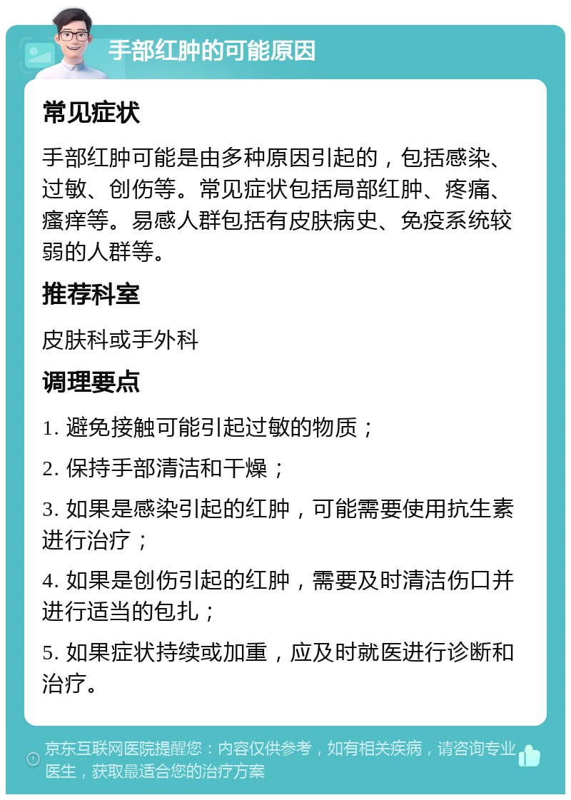 手部红肿的可能原因 常见症状 手部红肿可能是由多种原因引起的，包括感染、过敏、创伤等。常见症状包括局部红肿、疼痛、瘙痒等。易感人群包括有皮肤病史、免疫系统较弱的人群等。 推荐科室 皮肤科或手外科 调理要点 1. 避免接触可能引起过敏的物质； 2. 保持手部清洁和干燥； 3. 如果是感染引起的红肿，可能需要使用抗生素进行治疗； 4. 如果是创伤引起的红肿，需要及时清洁伤口并进行适当的包扎； 5. 如果症状持续或加重，应及时就医进行诊断和治疗。