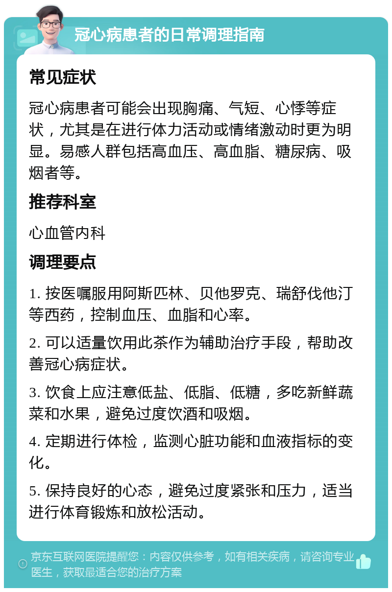 冠心病患者的日常调理指南 常见症状 冠心病患者可能会出现胸痛、气短、心悸等症状，尤其是在进行体力活动或情绪激动时更为明显。易感人群包括高血压、高血脂、糖尿病、吸烟者等。 推荐科室 心血管内科 调理要点 1. 按医嘱服用阿斯匹林、贝他罗克、瑞舒伐他汀等西药，控制血压、血脂和心率。 2. 可以适量饮用此茶作为辅助治疗手段，帮助改善冠心病症状。 3. 饮食上应注意低盐、低脂、低糖，多吃新鲜蔬菜和水果，避免过度饮酒和吸烟。 4. 定期进行体检，监测心脏功能和血液指标的变化。 5. 保持良好的心态，避免过度紧张和压力，适当进行体育锻炼和放松活动。