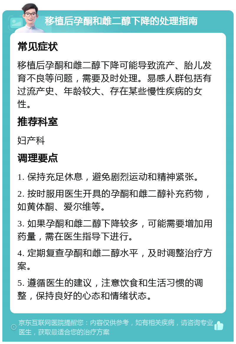 移植后孕酮和雌二醇下降的处理指南 常见症状 移植后孕酮和雌二醇下降可能导致流产、胎儿发育不良等问题，需要及时处理。易感人群包括有过流产史、年龄较大、存在某些慢性疾病的女性。 推荐科室 妇产科 调理要点 1. 保持充足休息，避免剧烈运动和精神紧张。 2. 按时服用医生开具的孕酮和雌二醇补充药物，如黄体酮、爱尔维等。 3. 如果孕酮和雌二醇下降较多，可能需要增加用药量，需在医生指导下进行。 4. 定期复查孕酮和雌二醇水平，及时调整治疗方案。 5. 遵循医生的建议，注意饮食和生活习惯的调整，保持良好的心态和情绪状态。