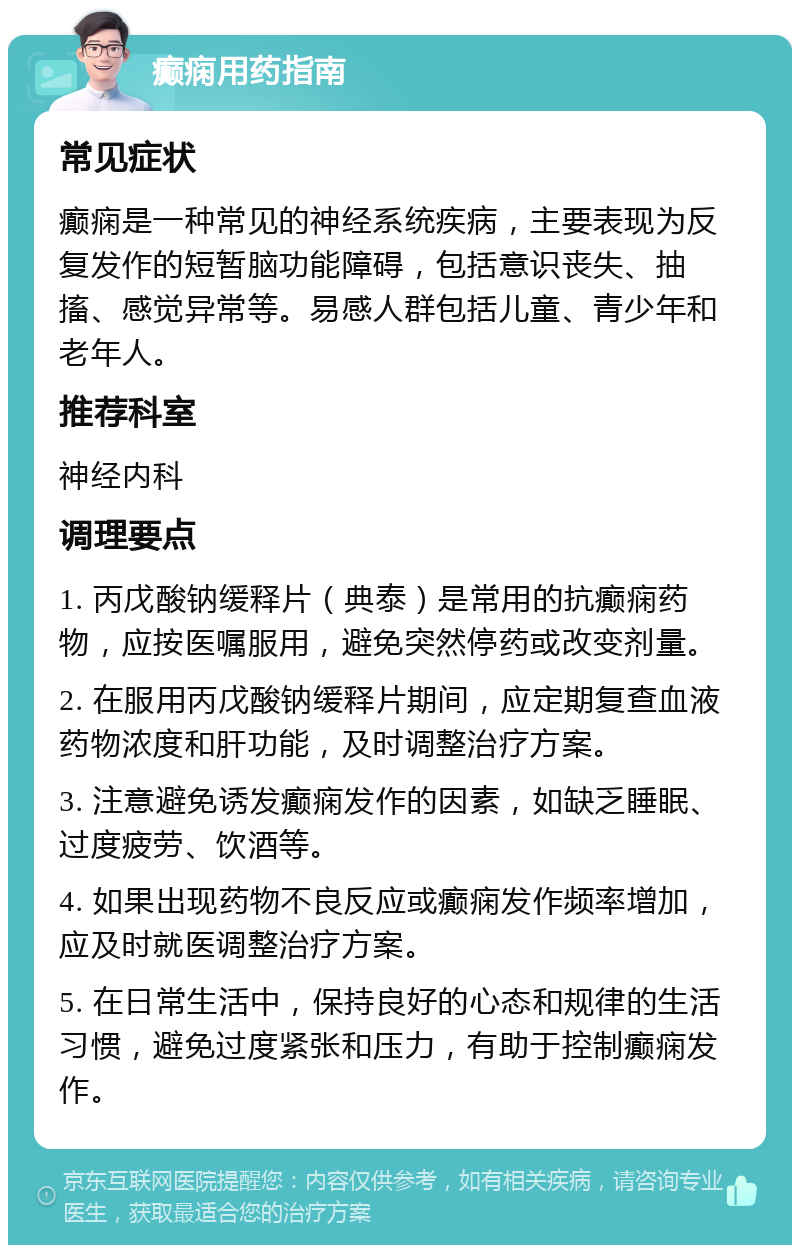 癫痫用药指南 常见症状 癫痫是一种常见的神经系统疾病，主要表现为反复发作的短暂脑功能障碍，包括意识丧失、抽搐、感觉异常等。易感人群包括儿童、青少年和老年人。 推荐科室 神经内科 调理要点 1. 丙戊酸钠缓释片（典泰）是常用的抗癫痫药物，应按医嘱服用，避免突然停药或改变剂量。 2. 在服用丙戊酸钠缓释片期间，应定期复查血液药物浓度和肝功能，及时调整治疗方案。 3. 注意避免诱发癫痫发作的因素，如缺乏睡眠、过度疲劳、饮酒等。 4. 如果出现药物不良反应或癫痫发作频率增加，应及时就医调整治疗方案。 5. 在日常生活中，保持良好的心态和规律的生活习惯，避免过度紧张和压力，有助于控制癫痫发作。