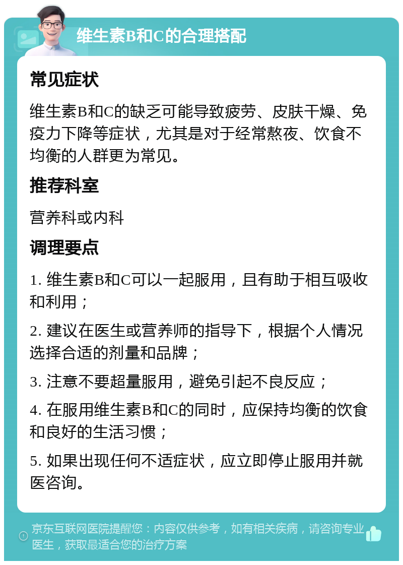 维生素B和C的合理搭配 常见症状 维生素B和C的缺乏可能导致疲劳、皮肤干燥、免疫力下降等症状，尤其是对于经常熬夜、饮食不均衡的人群更为常见。 推荐科室 营养科或内科 调理要点 1. 维生素B和C可以一起服用，且有助于相互吸收和利用； 2. 建议在医生或营养师的指导下，根据个人情况选择合适的剂量和品牌； 3. 注意不要超量服用，避免引起不良反应； 4. 在服用维生素B和C的同时，应保持均衡的饮食和良好的生活习惯； 5. 如果出现任何不适症状，应立即停止服用并就医咨询。