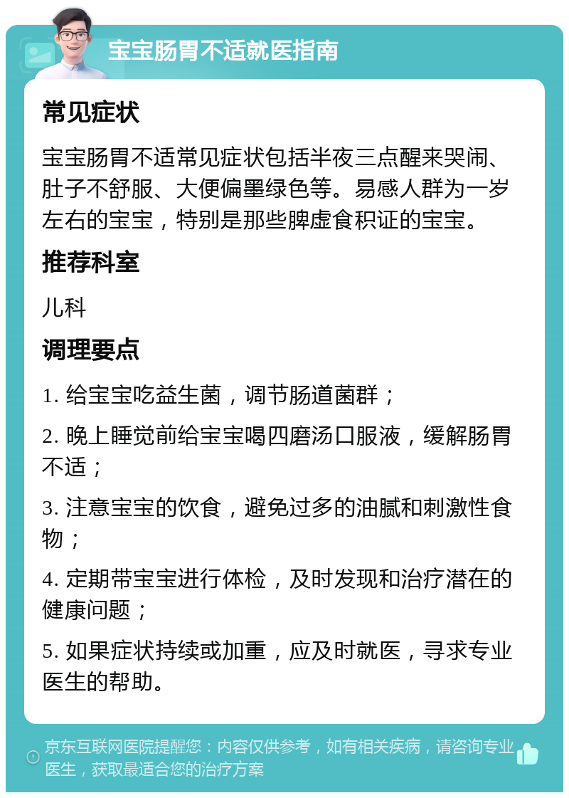 宝宝肠胃不适就医指南 常见症状 宝宝肠胃不适常见症状包括半夜三点醒来哭闹、肚子不舒服、大便偏墨绿色等。易感人群为一岁左右的宝宝，特别是那些脾虚食积证的宝宝。 推荐科室 儿科 调理要点 1. 给宝宝吃益生菌，调节肠道菌群； 2. 晚上睡觉前给宝宝喝四磨汤口服液，缓解肠胃不适； 3. 注意宝宝的饮食，避免过多的油腻和刺激性食物； 4. 定期带宝宝进行体检，及时发现和治疗潜在的健康问题； 5. 如果症状持续或加重，应及时就医，寻求专业医生的帮助。