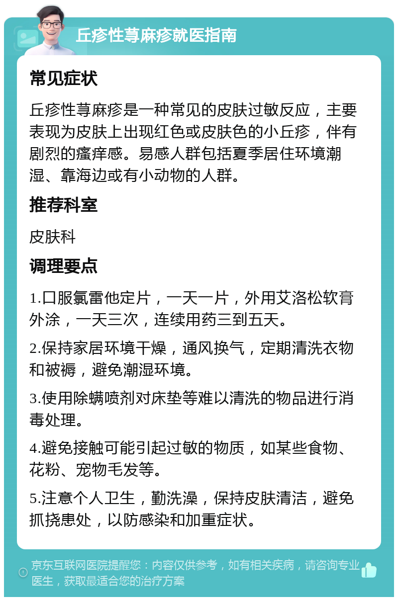 丘疹性荨麻疹就医指南 常见症状 丘疹性荨麻疹是一种常见的皮肤过敏反应，主要表现为皮肤上出现红色或皮肤色的小丘疹，伴有剧烈的瘙痒感。易感人群包括夏季居住环境潮湿、靠海边或有小动物的人群。 推荐科室 皮肤科 调理要点 1.口服氯雷他定片，一天一片，外用艾洛松软膏外涂，一天三次，连续用药三到五天。 2.保持家居环境干燥，通风换气，定期清洗衣物和被褥，避免潮湿环境。 3.使用除螨喷剂对床垫等难以清洗的物品进行消毒处理。 4.避免接触可能引起过敏的物质，如某些食物、花粉、宠物毛发等。 5.注意个人卫生，勤洗澡，保持皮肤清洁，避免抓挠患处，以防感染和加重症状。