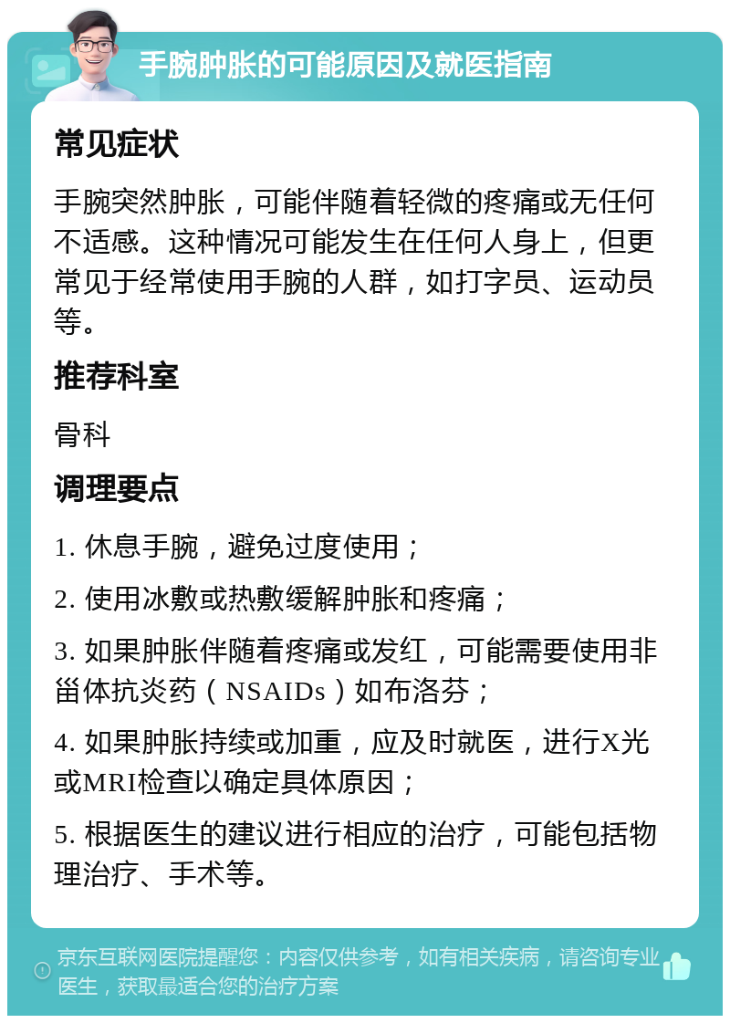 手腕肿胀的可能原因及就医指南 常见症状 手腕突然肿胀，可能伴随着轻微的疼痛或无任何不适感。这种情况可能发生在任何人身上，但更常见于经常使用手腕的人群，如打字员、运动员等。 推荐科室 骨科 调理要点 1. 休息手腕，避免过度使用； 2. 使用冰敷或热敷缓解肿胀和疼痛； 3. 如果肿胀伴随着疼痛或发红，可能需要使用非甾体抗炎药（NSAIDs）如布洛芬； 4. 如果肿胀持续或加重，应及时就医，进行X光或MRI检查以确定具体原因； 5. 根据医生的建议进行相应的治疗，可能包括物理治疗、手术等。