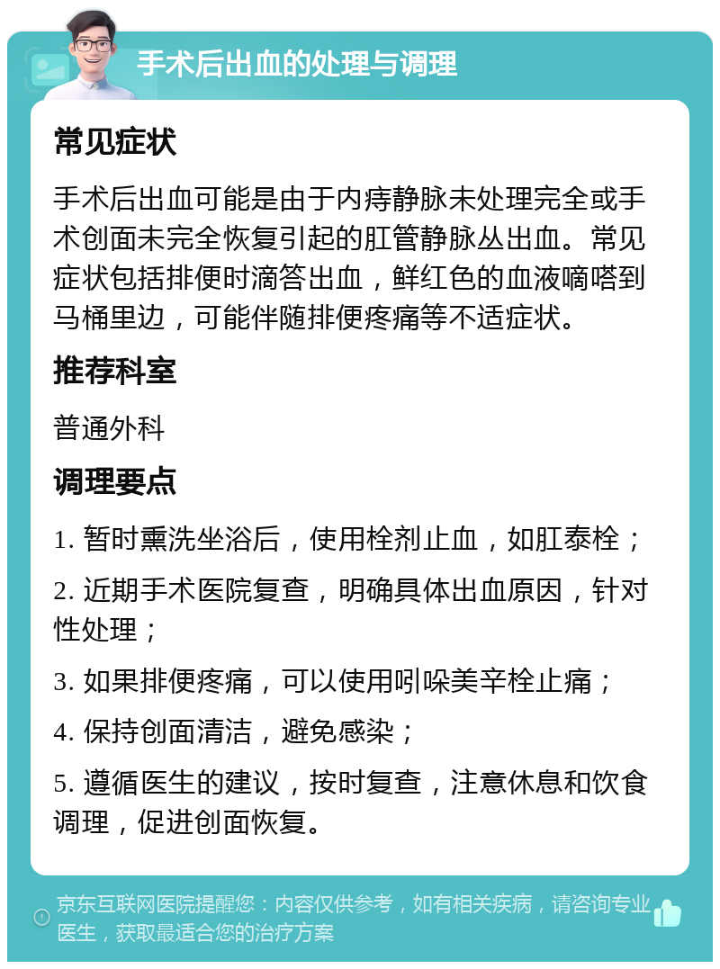 手术后出血的处理与调理 常见症状 手术后出血可能是由于内痔静脉未处理完全或手术创面未完全恢复引起的肛管静脉丛出血。常见症状包括排便时滴答出血，鲜红色的血液嘀嗒到马桶里边，可能伴随排便疼痛等不适症状。 推荐科室 普通外科 调理要点 1. 暂时熏洗坐浴后，使用栓剂止血，如肛泰栓； 2. 近期手术医院复查，明确具体出血原因，针对性处理； 3. 如果排便疼痛，可以使用吲哚美辛栓止痛； 4. 保持创面清洁，避免感染； 5. 遵循医生的建议，按时复查，注意休息和饮食调理，促进创面恢复。