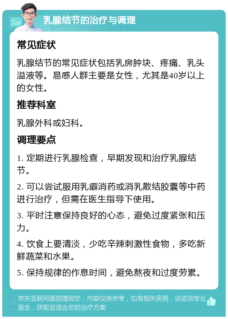 乳腺结节的治疗与调理 常见症状 乳腺结节的常见症状包括乳房肿块、疼痛、乳头溢液等。易感人群主要是女性，尤其是40岁以上的女性。 推荐科室 乳腺外科或妇科。 调理要点 1. 定期进行乳腺检查，早期发现和治疗乳腺结节。 2. 可以尝试服用乳癖消药或消乳散结胶囊等中药进行治疗，但需在医生指导下使用。 3. 平时注意保持良好的心态，避免过度紧张和压力。 4. 饮食上要清淡，少吃辛辣刺激性食物，多吃新鲜蔬菜和水果。 5. 保持规律的作息时间，避免熬夜和过度劳累。