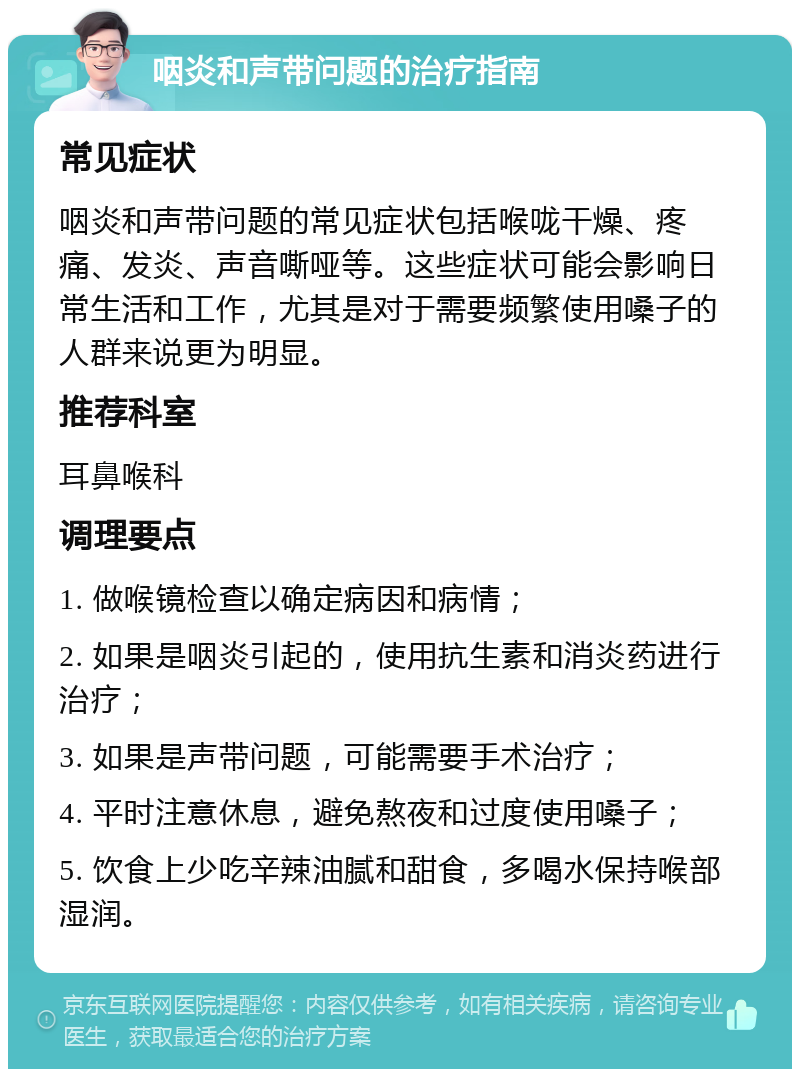 咽炎和声带问题的治疗指南 常见症状 咽炎和声带问题的常见症状包括喉咙干燥、疼痛、发炎、声音嘶哑等。这些症状可能会影响日常生活和工作，尤其是对于需要频繁使用嗓子的人群来说更为明显。 推荐科室 耳鼻喉科 调理要点 1. 做喉镜检查以确定病因和病情； 2. 如果是咽炎引起的，使用抗生素和消炎药进行治疗； 3. 如果是声带问题，可能需要手术治疗； 4. 平时注意休息，避免熬夜和过度使用嗓子； 5. 饮食上少吃辛辣油腻和甜食，多喝水保持喉部湿润。