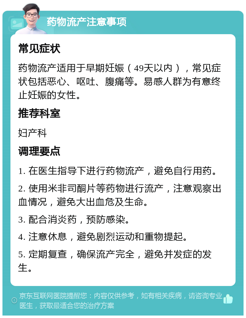 药物流产注意事项 常见症状 药物流产适用于早期妊娠（49天以内），常见症状包括恶心、呕吐、腹痛等。易感人群为有意终止妊娠的女性。 推荐科室 妇产科 调理要点 1. 在医生指导下进行药物流产，避免自行用药。 2. 使用米非司酮片等药物进行流产，注意观察出血情况，避免大出血危及生命。 3. 配合消炎药，预防感染。 4. 注意休息，避免剧烈运动和重物提起。 5. 定期复查，确保流产完全，避免并发症的发生。