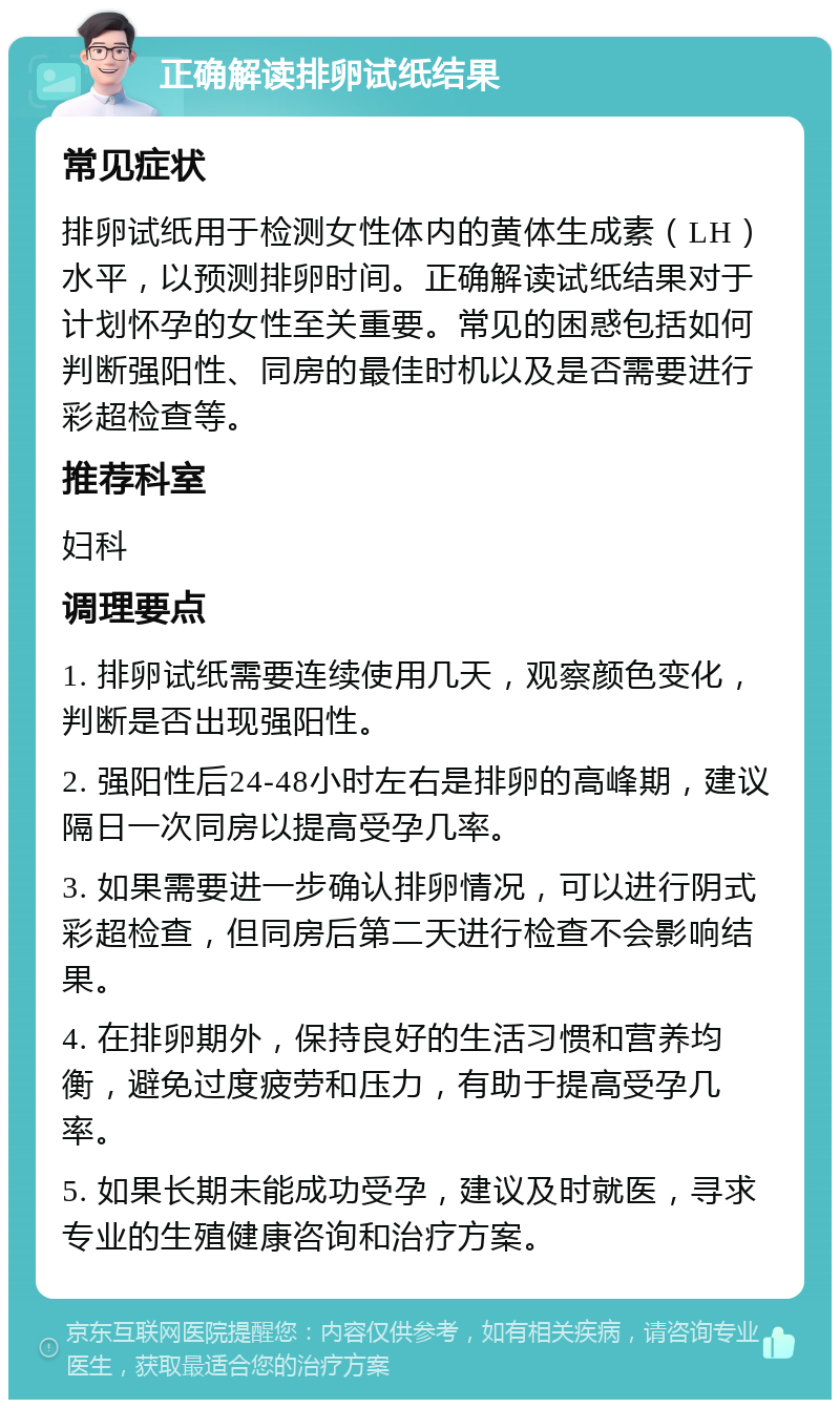 正确解读排卵试纸结果 常见症状 排卵试纸用于检测女性体内的黄体生成素（LH）水平，以预测排卵时间。正确解读试纸结果对于计划怀孕的女性至关重要。常见的困惑包括如何判断强阳性、同房的最佳时机以及是否需要进行彩超检查等。 推荐科室 妇科 调理要点 1. 排卵试纸需要连续使用几天，观察颜色变化，判断是否出现强阳性。 2. 强阳性后24-48小时左右是排卵的高峰期，建议隔日一次同房以提高受孕几率。 3. 如果需要进一步确认排卵情况，可以进行阴式彩超检查，但同房后第二天进行检查不会影响结果。 4. 在排卵期外，保持良好的生活习惯和营养均衡，避免过度疲劳和压力，有助于提高受孕几率。 5. 如果长期未能成功受孕，建议及时就医，寻求专业的生殖健康咨询和治疗方案。