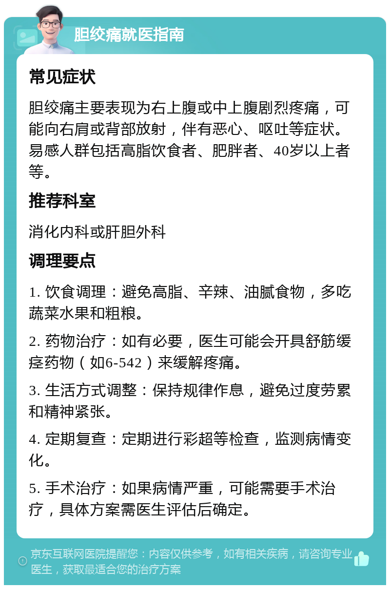 胆绞痛就医指南 常见症状 胆绞痛主要表现为右上腹或中上腹剧烈疼痛，可能向右肩或背部放射，伴有恶心、呕吐等症状。易感人群包括高脂饮食者、肥胖者、40岁以上者等。 推荐科室 消化内科或肝胆外科 调理要点 1. 饮食调理：避免高脂、辛辣、油腻食物，多吃蔬菜水果和粗粮。 2. 药物治疗：如有必要，医生可能会开具舒筋缓痉药物（如6-542）来缓解疼痛。 3. 生活方式调整：保持规律作息，避免过度劳累和精神紧张。 4. 定期复查：定期进行彩超等检查，监测病情变化。 5. 手术治疗：如果病情严重，可能需要手术治疗，具体方案需医生评估后确定。