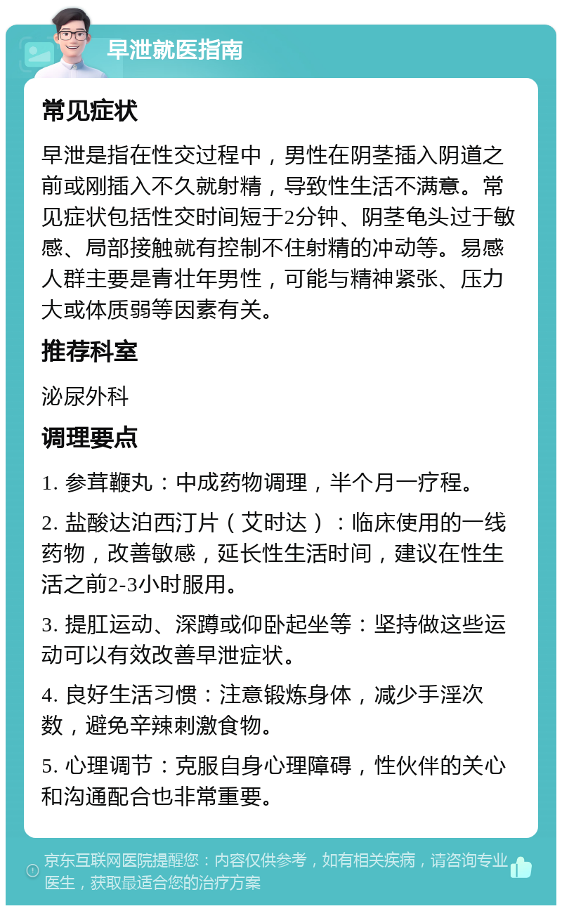 早泄就医指南 常见症状 早泄是指在性交过程中，男性在阴茎插入阴道之前或刚插入不久就射精，导致性生活不满意。常见症状包括性交时间短于2分钟、阴茎龟头过于敏感、局部接触就有控制不住射精的冲动等。易感人群主要是青壮年男性，可能与精神紧张、压力大或体质弱等因素有关。 推荐科室 泌尿外科 调理要点 1. 参茸鞭丸：中成药物调理，半个月一疗程。 2. 盐酸达泊西汀片（艾时达）：临床使用的一线药物，改善敏感，延长性生活时间，建议在性生活之前2-3小时服用。 3. 提肛运动、深蹲或仰卧起坐等：坚持做这些运动可以有效改善早泄症状。 4. 良好生活习惯：注意锻炼身体，减少手淫次数，避免辛辣刺激食物。 5. 心理调节：克服自身心理障碍，性伙伴的关心和沟通配合也非常重要。