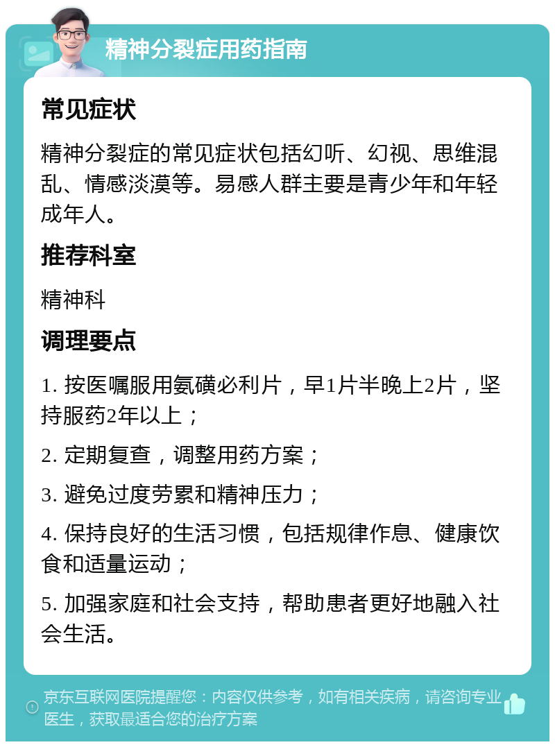 精神分裂症用药指南 常见症状 精神分裂症的常见症状包括幻听、幻视、思维混乱、情感淡漠等。易感人群主要是青少年和年轻成年人。 推荐科室 精神科 调理要点 1. 按医嘱服用氨磺必利片，早1片半晚上2片，坚持服药2年以上； 2. 定期复查，调整用药方案； 3. 避免过度劳累和精神压力； 4. 保持良好的生活习惯，包括规律作息、健康饮食和适量运动； 5. 加强家庭和社会支持，帮助患者更好地融入社会生活。