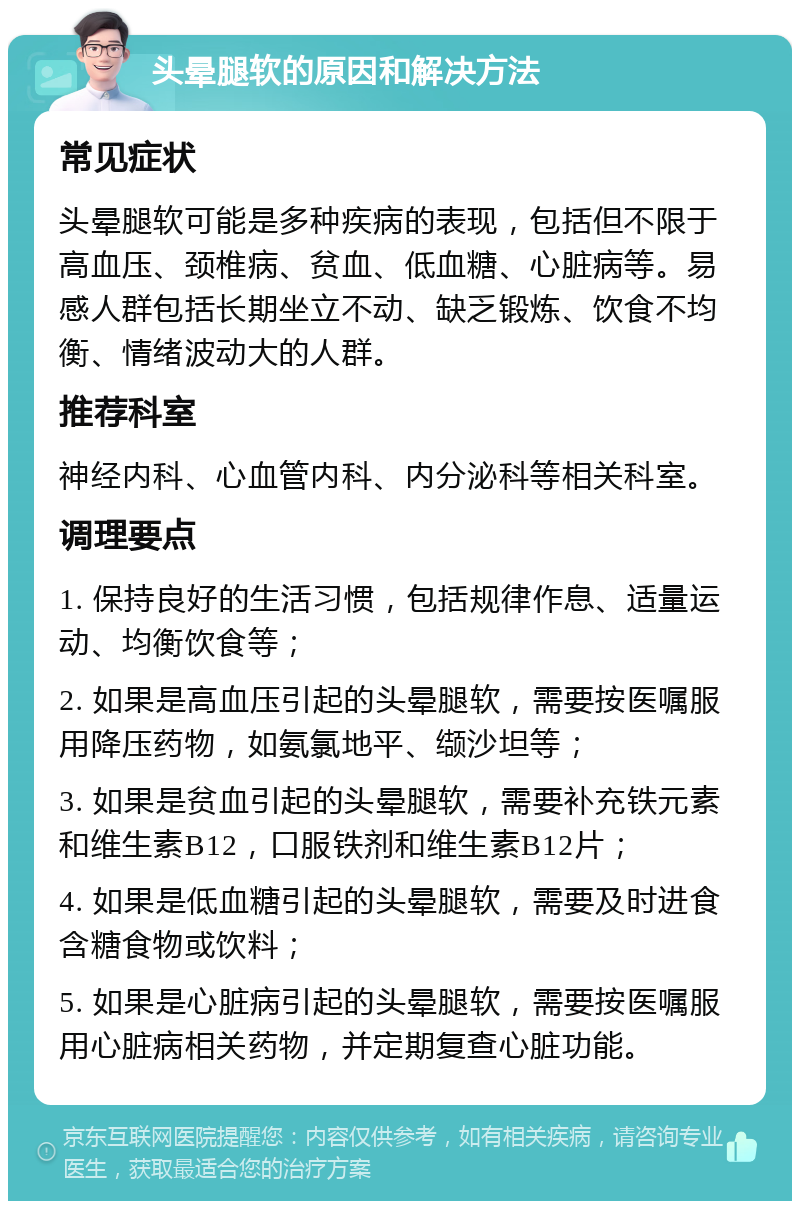 头晕腿软的原因和解决方法 常见症状 头晕腿软可能是多种疾病的表现，包括但不限于高血压、颈椎病、贫血、低血糖、心脏病等。易感人群包括长期坐立不动、缺乏锻炼、饮食不均衡、情绪波动大的人群。 推荐科室 神经内科、心血管内科、内分泌科等相关科室。 调理要点 1. 保持良好的生活习惯，包括规律作息、适量运动、均衡饮食等； 2. 如果是高血压引起的头晕腿软，需要按医嘱服用降压药物，如氨氯地平、缬沙坦等； 3. 如果是贫血引起的头晕腿软，需要补充铁元素和维生素B12，口服铁剂和维生素B12片； 4. 如果是低血糖引起的头晕腿软，需要及时进食含糖食物或饮料； 5. 如果是心脏病引起的头晕腿软，需要按医嘱服用心脏病相关药物，并定期复查心脏功能。