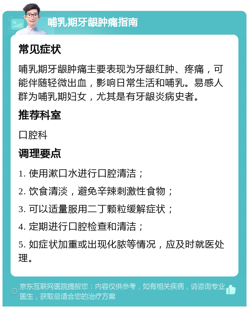 哺乳期牙龈肿痛指南 常见症状 哺乳期牙龈肿痛主要表现为牙龈红肿、疼痛，可能伴随轻微出血，影响日常生活和哺乳。易感人群为哺乳期妇女，尤其是有牙龈炎病史者。 推荐科室 口腔科 调理要点 1. 使用漱口水进行口腔清洁； 2. 饮食清淡，避免辛辣刺激性食物； 3. 可以适量服用二丁颗粒缓解症状； 4. 定期进行口腔检查和清洁； 5. 如症状加重或出现化脓等情况，应及时就医处理。