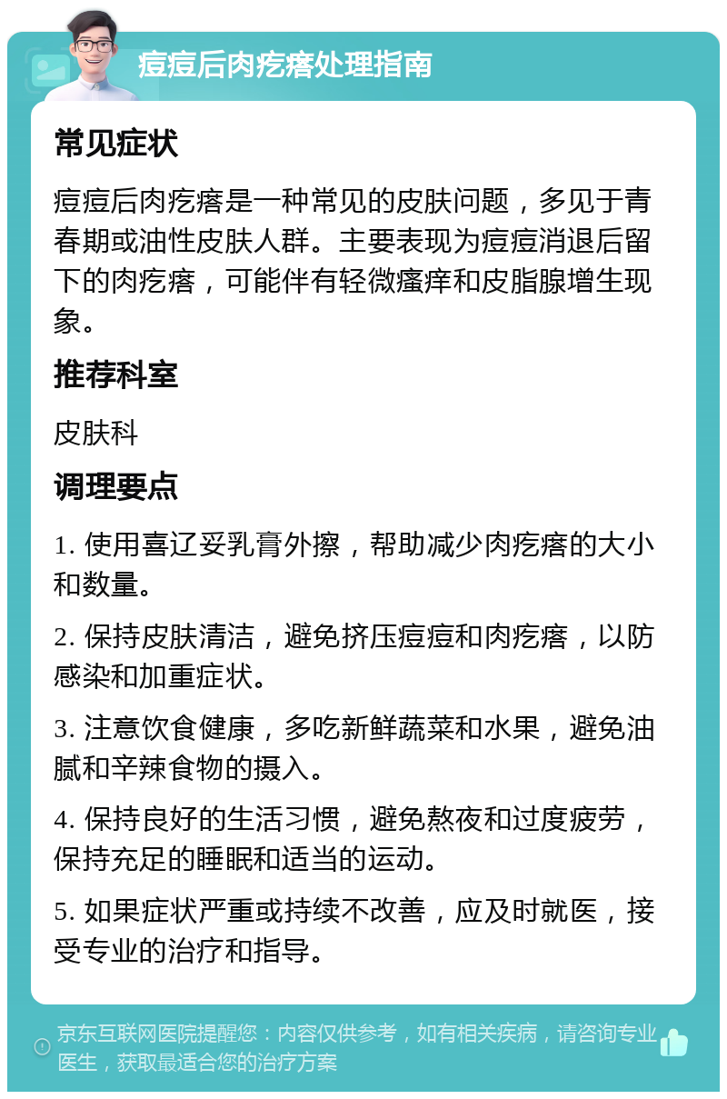 痘痘后肉疙瘩处理指南 常见症状 痘痘后肉疙瘩是一种常见的皮肤问题，多见于青春期或油性皮肤人群。主要表现为痘痘消退后留下的肉疙瘩，可能伴有轻微瘙痒和皮脂腺增生现象。 推荐科室 皮肤科 调理要点 1. 使用喜辽妥乳膏外擦，帮助减少肉疙瘩的大小和数量。 2. 保持皮肤清洁，避免挤压痘痘和肉疙瘩，以防感染和加重症状。 3. 注意饮食健康，多吃新鲜蔬菜和水果，避免油腻和辛辣食物的摄入。 4. 保持良好的生活习惯，避免熬夜和过度疲劳，保持充足的睡眠和适当的运动。 5. 如果症状严重或持续不改善，应及时就医，接受专业的治疗和指导。